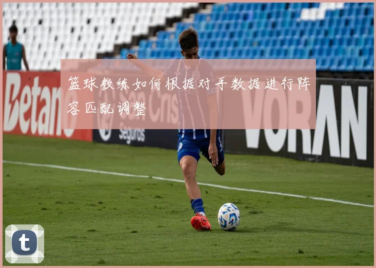 篮球教练如何根据对手数据进行阵容匹配调整