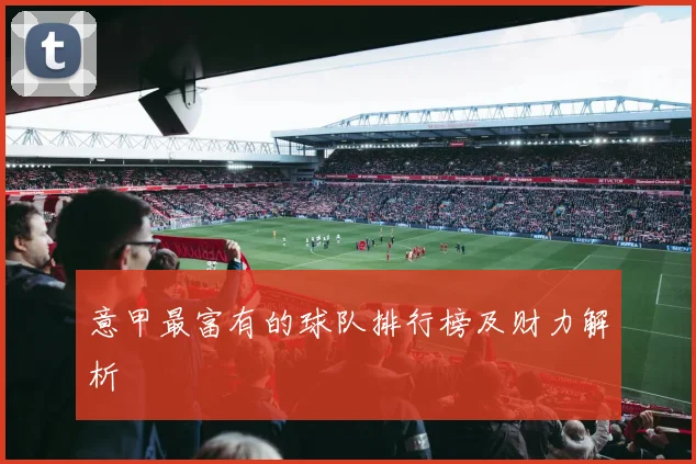 意甲最富有的球队排行榜及财力解析