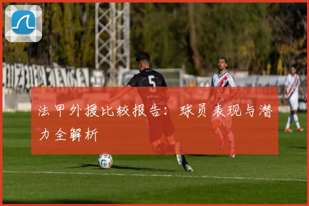 法甲外援比较报告：球员表现与潜力全解析