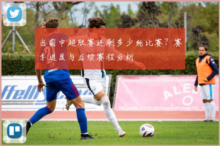 当前中超联赛还剩多少轮比赛？赛季进度与后续赛程分析