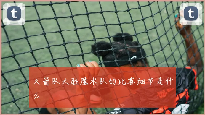 火箭队大胜魔术队的比赛细节是什么