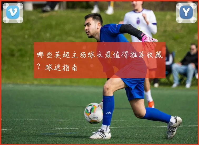 哪些英超主场球衣最值得推荐收藏？球迷指南