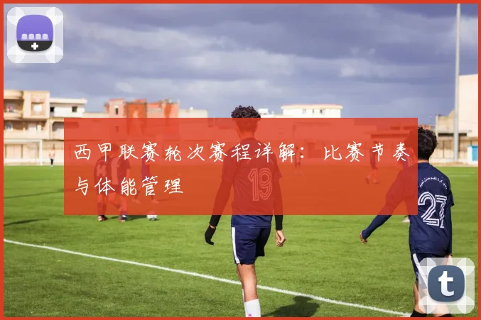 西甲联赛轮次赛程详解：比赛节奏与体能管理