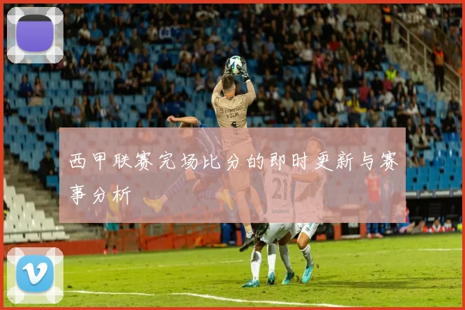 西甲联赛完场比分的即时更新与赛事分析