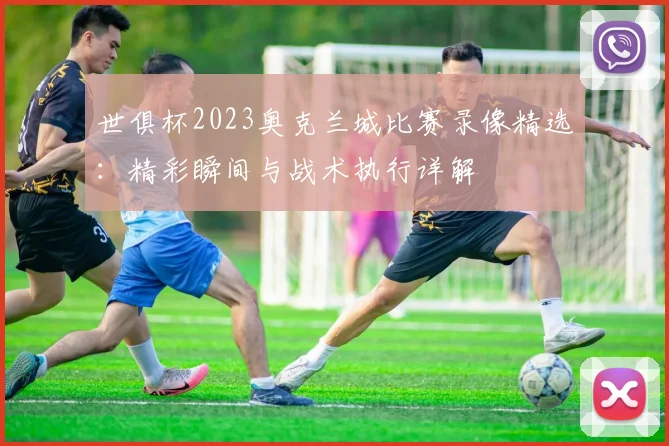 世俱杯2023奥克兰城比赛录像精选：精彩瞬间与战术执行详解